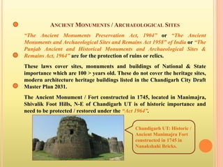 ANCIENT MONUMENTS / ARCHAEOLOGICAL SITES
“The Ancient Monuments Preservation Act, 1904” or “The Ancient
Monuments and Archaeological Sites and Remains Act 1958” of India or “The
Punjab Ancient and Historical Monuments and Archaeological Sites &
Remains Act, 1964” are for the protection of ruins or relics.
These laws cover sites, monuments and buildings of National & State
importance which are 100 > years old. These do not cover the heritage sites,
modern architecture heritage buildings listed in the Chandigarh City Draft
Master Plan 2031.
The Ancient Monument / Fort constructed in 1745, located in Manimajra,
Shivalik Foot Hills, N-E of Chandigarh UT is of historic importance and
need to be protected / restored under the “Act 1964”.
Chandigarh UT: Historic /
Ancient Manimajra Fort
constructed in 1745 in
Nanakshahi Bricks.
 