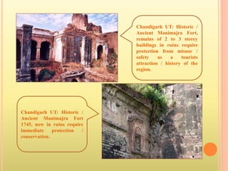 Chandigarh UT: Historic /
Ancient Manimajra Fort,
remains of 2 to 3 storey
buildings in ruins require
protection from misuse /
safety as a tourists
attraction / history of the
region.
Chandigarh UT: Historic /
Ancient Manimajra Fort
1745, now in ruins require
immediate protection /
conservation.
 