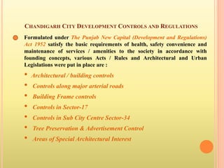 CHANDIGARH CITY DEVELOPMENT CONTROLS AND REGULATIONS
Formulated under The Punjab New Capital (Development and Regulations)
Act 1952 satisfy the basic requirements of health, safety convenience and
maintenance of services / amenities to the society in accordance with
founding concepts, various Acts / Rules and Architectural and Urban
Legislations were put in place are :
• Architectural / building controls
• Controls along major arterial roads
• Building Frame controls
• Controls in Sector-17
• Controls in Sub City Centre Sector-34
• Tree Preservation & Advertisement Control
• Areas of Special Architectural Interest
 