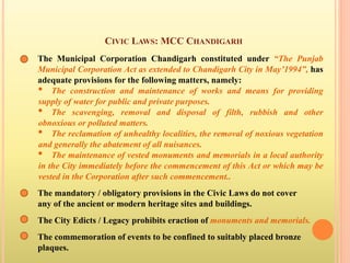 CIVIC LAWS: MCC CHANDIGARH
The Municipal Corporation Chandigarh constituted under “The Punjab
Municipal Corporation Act as extended to Chandigarh City in May’1994”, has
adequate provisions for the following matters, namely:
• The construction and maintenance of works and means for providing
supply of water for public and private purposes.
• The scavenging, removal and disposal of filth, rubbish and other
obnoxious or polluted matters.
• The reclamation of unhealthy localities, the removal of noxious vegetation
and generally the abatement of all nuisances.
• The maintenance of vested monuments and memorials in a local authority
in the City immediately before the commencement of this Act or which may be
vested in the Corporation after such commencement..
The mandatory / obligatory provisions in the Civic Laws do not cover
any of the ancient or modern heritage sites and buildings.
The City Edicts / Legacy prohibits eraction of monuments and memorials.
The commemoration of events to be confined to suitably placed bronze
plaques.
 