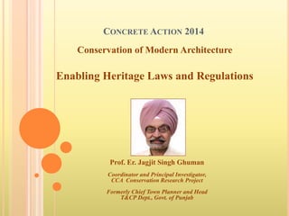 CONCRETE ACTION 2014
Prof. Er. Jagjit Singh Ghuman
Coordinator and Principal Investigator,
CCA Conservation Research Project
Formerly Chief Town Planner and Head
T&CP Dept., Govt. of Punjab
Conservation of Modern Architecture
Enabling Heritage Laws and Regulations
 
