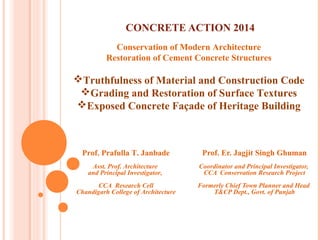 CONCRETE ACTION 2014
Prof. Er. Jagjit Singh Ghuman
Coordinator and Principal Investigator,
CCA Conservation Research Project
Formerly Chief Town Planner and Head
T&CP Dept., Govt. of Punjab
Conservation of Modern Architecture
Restoration of Cement Concrete Structures
Truthfulness of Material and Construction Code
Grading and Restoration of Surface Textures
Exposed Concrete Façade of Heritage Building
Prof. Prafulla T. Janbade
Asst. Prof. Architecture
and Principal Investigator,
CCA Research Cell
Chandigarh College of Architecture
 