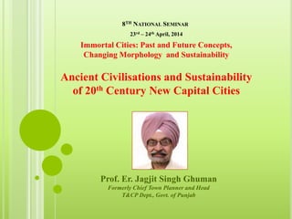 8TH NATIONAL SEMINAR
Prof. Er. Jagjit Singh Ghuman
Formerly Chief Town Planner and Head
T&CP Dept., Govt. of Punjab
Immortal Cities: Past and Future Concepts,
Changing Morphology and Sustainability
Ancient Civilisations and Sustainability
of 20th Century New Capital Cities
23rd – 24th April, 2014
 