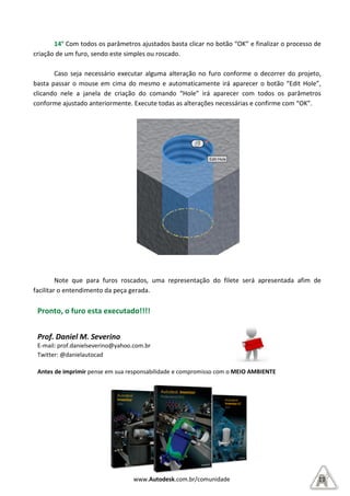 14° Com todos os parâmetros ajustados basta clicar no botão “OK” e finalizar o processo de
criação de um furo, sendo este simples ou roscado.
Caso seja necessário executar alguma alteração no furo
basta passar o mouse em cima do mesmo e
clicando nele a janela de criação
conforme ajustado anteriormente.
Note que para furos roscados, uma representação do filete será apresentada afim de
facilitar o entendimento da peça gerada.
Pronto, o furo esta executado!!!!
Prof. Daniel M. Severino
E-mail: prof.danielseverino@yaho
Twitter: @danielautocad
Antes de imprimir pense em sua responsabilidade e compro
www.Autodesk.com.br/comunidade
os parâmetros ajustados basta clicar no botão “OK” e finalizar o processo de
criação de um furo, sendo este simples ou roscado.
Caso seja necessário executar alguma alteração no furo conforme
basta passar o mouse em cima do mesmo e automaticamente irá aparecer
clicando nele a janela de criação do comando “Hole” irá aparecer com todos os parâmetros
conforme ajustado anteriormente. Execute todas as alterações necessárias e confirme com “OK”.
os roscados, uma representação do filete será apresentada afim de
facilitar o entendimento da peça gerada.
furo esta executado!!!!
oo.com.br
pense em sua responsabilidade e compromisso com o MEIO AMBIENTE
10
os parâmetros ajustados basta clicar no botão “OK” e finalizar o processo de
conforme o decorrer do projeto,
automaticamente irá aparecer o botão “Edit Hole”,
irá aparecer com todos os parâmetros
Execute todas as alterações necessárias e confirme com “OK”.
os roscados, uma representação do filete será apresentada afim de
MEIO AMBIENTE
 