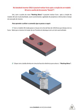 No Autodesk Inventor 2012 é possível realizar furos após a criação de um modelo
3D sem o auxilio da ferramenta “Sketch”?
Sim, com o auxilio do novo
modelo 3D com muita facilidade, assim
de execução do mesmo.
Para aprender a utilizar o comando siga os passos a seguir:
1° Com o modelo 3D criado
furos. Note que a mesma irá muda
2° Clique com o botão direito em cima da face de referência para ativar o
www.Autodesk.com.br/comunidade
No Autodesk Inventor 2012 é possível realizar furos após a criação de um modelo
3D sem o auxilio da ferramenta “Sketch”?
com o auxilio do novo “Marking Menu” é possível realizar furos após a criação do
facilidade, assim aumentando a agilidade do projetista
Para aprender a utilizar o comando siga os passos a seguir:
Com o modelo 3D criado passe o mouse em cima da face de referê
furos. Note que a mesma irá mudar de cor ficando em destaque com um tom avermelhado:
Clique com o botão direito em cima da face de referência para ativar o
2
No Autodesk Inventor 2012 é possível realizar furos após a criação de um modelo
é possível realizar furos após a criação do
e do projetista e diminuindo o tempo
ência que deseja criar os
um tom avermelhado:
Clique com o botão direito em cima da face de referência para ativar o “Marking Menu”:
 