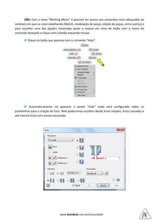 OBS: Com o novo “Marking Menu” é possível ter acesso aos comandos mais adequa
contexto em que se esta trabalhando (Sketch, modelação de peças, edição de peças, entre outros) e
para escolher uma das opções mostradas passe o mouse em cima do balão com o nome do
comando desejado e clique com o
3° Clique no balão que apar
4° Automaticamente irá aparecer
parâmetros para a criação do furo. Nela poderemos escolher desde furos simples, furos roscados e
até mesmo furos com aresta escareada.
www.Autodesk.com.br/comunidade
“Marking Menu” é possível ter acesso aos comandos mais adequa
contexto em que se esta trabalhando (Sketch, modelação de peças, edição de peças, entre outros) e
para escolher uma das opções mostradas passe o mouse em cima do balão com o nome do
comando desejado e clique com o botão esquerdo mouse.
que aparece com o comando “Hole”:
Automaticamente irá aparecer a janela “Hole” onde será configurado todos os
parâmetros para a criação do furo. Nela poderemos escolher desde furos simples, furos roscados e
até mesmo furos com aresta escareada.
3
“Marking Menu” é possível ter acesso aos comandos mais adequados ao
contexto em que se esta trabalhando (Sketch, modelação de peças, edição de peças, entre outros) e
para escolher uma das opções mostradas passe o mouse em cima do balão com o nome do
“Hole” onde será configurado todos os
parâmetros para a criação do furo. Nela poderemos escolher desde furos simples, furos roscados e
 
