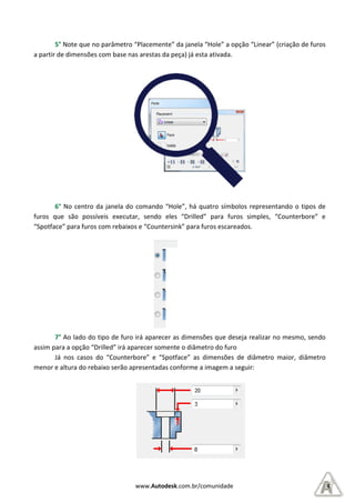 5° Note que no parâmetro “Placemente” da janela “Hole” a opção “Linear”
a partir de dimensões com base nas arestas da peça)
6° No centro da janela do comando “Hole”, há quatro
furos que são possíveis executar, sendo eles “Drilled” para furos simples, “Counterbore” e
“Spotface” para furos com rebaixos e “Countersink” para furos escareados.
7° Ao lado do tipo de furo irá aparecer as dimensões que deseja realizar
assim para a opção “Drilled” irá aparecer somente o diâmetro do furo
Já nos casos do “Counterbore” e “Spotface” as dimensões de diâmetro maior, diâmetro
menor e altura do rebaixo serão apresentadas conforme a imagem a seguir:
www.Autodesk.com.br/comunidade
te que no parâmetro “Placemente” da janela “Hole” a opção “Linear”
a partir de dimensões com base nas arestas da peça) já esta ativada.
No centro da janela do comando “Hole”, há quatro símbolos representando o tipos de
ão possíveis executar, sendo eles “Drilled” para furos simples, “Counterbore” e
“Spotface” para furos com rebaixos e “Countersink” para furos escareados.
Ao lado do tipo de furo irá aparecer as dimensões que deseja realizar
assim para a opção “Drilled” irá aparecer somente o diâmetro do furo
Já nos casos do “Counterbore” e “Spotface” as dimensões de diâmetro maior, diâmetro
menor e altura do rebaixo serão apresentadas conforme a imagem a seguir:
Drilled
Counterbore
Spotface
Countersink
4
te que no parâmetro “Placemente” da janela “Hole” a opção “Linear” (criação de furos
símbolos representando o tipos de
ão possíveis executar, sendo eles “Drilled” para furos simples, “Counterbore” e
Ao lado do tipo de furo irá aparecer as dimensões que deseja realizar no mesmo, sendo
Já nos casos do “Counterbore” e “Spotface” as dimensões de diâmetro maior, diâmetro
 