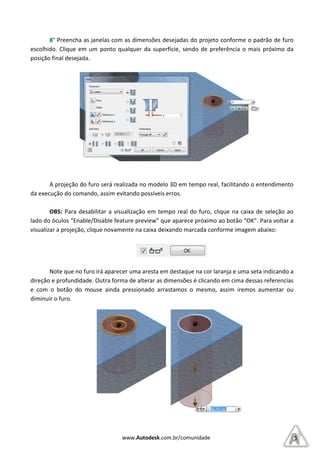 8° Preencha as janelas com
escolhido. Clique em um ponto q
posição final desejada.
A projeção do furo será realizada no modelo 3D em tempo real, facili
da execução do comando, assim evitando possíveis erros.
OBS: Para desabilitar a visualização em tempo real do furo, clique na caixa de seleção ao
lado do óculos “Enable/Disable feature preview”
visualizar a projeção, clique novamente na caixa deixando marcada conforme imagem abaixo:
Note que no furo irá aparecer uma aresta em destaque na cor laranja e uma seta indicando a
direção e profundidade. Outra forma de alterar as dimensões é
e com o botão do mouse ainda pressionado arrastamos o mesmo, assim iremos aumentar ou
diminuir o furo.
www.Autodesk.com.br/comunidade
Preencha as janelas com as dimensões desejadas do projeto conforme o padrão de furo
escolhido. Clique em um ponto qualquer da superfície, sendo de preferência o mais próximo da
A projeção do furo será realizada no modelo 3D em tempo real, facili
da execução do comando, assim evitando possíveis erros.
Para desabilitar a visualização em tempo real do furo, clique na caixa de seleção ao
“Enable/Disable feature preview” que aparece próximo ao botão “OK”
visualizar a projeção, clique novamente na caixa deixando marcada conforme imagem abaixo:
Note que no furo irá aparecer uma aresta em destaque na cor laranja e uma seta indicando a
direção e profundidade. Outra forma de alterar as dimensões é clicando em cima dessas referencias
e com o botão do mouse ainda pressionado arrastamos o mesmo, assim iremos aumentar ou
5
o conforme o padrão de furo
ualquer da superfície, sendo de preferência o mais próximo da
A projeção do furo será realizada no modelo 3D em tempo real, facilitando o entendimento
Para desabilitar a visualização em tempo real do furo, clique na caixa de seleção ao
que aparece próximo ao botão “OK”. Para voltar a
visualizar a projeção, clique novamente na caixa deixando marcada conforme imagem abaixo:
Note que no furo irá aparecer uma aresta em destaque na cor laranja e uma seta indicando a
clicando em cima dessas referencias
e com o botão do mouse ainda pressionado arrastamos o mesmo, assim iremos aumentar ou
 
