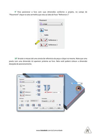 9° Para posicionar o furo com suas dimensões conforme o projeto, no campo de
“Placement” clique na seta vermelha q
10° Arraste o mouse até uma aresta de referencia da peça e clique na mesma. Note que uma
janela com uma dimensão irá aparecer próxima ao furo. Nela você poderá colocar a dimensão
desejada de posicionamento.
www.Autodesk.com.br/comunidade
Para posicionar o furo com suas dimensões conforme o projeto, no campo de
“Placement” clique na seta vermelha que esta ao lado da frase “Reference 1”
Arraste o mouse até uma aresta de referencia da peça e clique na mesma. Note que uma
janela com uma dimensão irá aparecer próxima ao furo. Nela você poderá colocar a dimensão
6
Para posicionar o furo com suas dimensões conforme o projeto, no campo de
ue esta ao lado da frase “Reference 1”
Arraste o mouse até uma aresta de referencia da peça e clique na mesma. Note que uma
janela com uma dimensão irá aparecer próxima ao furo. Nela você poderá colocar a dimensão
 