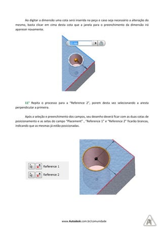 Ao digitar a dimensão uma cota será inserida na peça e caso seja necessário a alteração do
mesmo, basta clicar em cima desta cota que a janela para o preenchimento da dimensão irá
aparecer novamente.
11° Repita o processo para a “Reference 2”, po
perpendicular a primeira.
Após a seleção e preenchimento dos campos, seu desenho deverá ficar com as duas cotas de
posicionamento e as setas do campo “Placement” , “Reference 1” e “Reference 2” ficar
indicando que as mesmas já estão posicionadas.
www.Autodesk.com.br/comunidade
digitar a dimensão uma cota será inserida na peça e caso seja necessário a alteração do
mesmo, basta clicar em cima desta cota que a janela para o preenchimento da dimensão irá
Repita o processo para a “Reference 2”, porem desta vez selecionando a aresta
a seleção e preenchimento dos campos, seu desenho deverá ficar com as duas cotas de
posicionamento e as setas do campo “Placement” , “Reference 1” e “Reference 2” ficar
o que as mesmas já estão posicionadas.
7
digitar a dimensão uma cota será inserida na peça e caso seja necessário a alteração do
mesmo, basta clicar em cima desta cota que a janela para o preenchimento da dimensão irá
rem desta vez selecionando a aresta
a seleção e preenchimento dos campos, seu desenho deverá ficar com as duas cotas de
posicionamento e as setas do campo “Placement” , “Reference 1” e “Reference 2” ficarão brancas,
 
