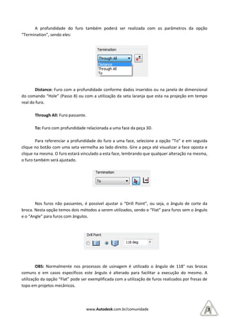 A profundidade do furo também poderá ser realizada com os parâmetros da opção
“Termination”, sendo eles:
Distance: Furo com a profundidade conforme dados inseridos ou na janela de dimensional
do comando “Hole” (Passo 8) ou com a utilização da seta laranja que esta na projeção em tempo
real do furo.
Through All: Furo passante
To: Furo com profundidade relacionada a uma face da peça 3D.
Para referenciar a profundidade do furo a uma face, sel
clique no botão com uma seta vermelha ao lado direito. Gire a peça até visualizar a face oposta e
clique na mesma. O furo estará vinculado a esta face, lembrando que qualquer alteração na mesma,
o furo também será ajustado.
Nos furos não passantes, é possível ajustar
broca. Nesta opção temos dois métodos a serem utilizados, sendo
e o “Angle” para furos com ângulos.
OBS: Normalmente nos processos de usinagem é utilizado o ângulo de 118°
comuns e em casos específicos este ângulo é alterado para facilitar a execução do mesmo.
utilização da opção “Flat” pode ser exemplificada com a utilização de furos realizados por fresas de
topo em projetos mecânicos.
www.Autodesk.com.br/comunidade
A profundidade do furo também poderá ser realizada com os parâmetros da opção
Furo com a profundidade conforme dados inseridos ou na janela de dimensional
do comando “Hole” (Passo 8) ou com a utilização da seta laranja que esta na projeção em tempo
Furo passante.
Furo com profundidade relacionada a uma face da peça 3D.
Para referenciar a profundidade do furo a uma face, selecione a opção “To” e em seguida
clique no botão com uma seta vermelha ao lado direito. Gire a peça até visualizar a face oposta e
clique na mesma. O furo estará vinculado a esta face, lembrando que qualquer alteração na mesma,
Nos furos não passantes, é possível ajustar o “Drill Point”, ou seja, o ângulo de corte da
broca. Nesta opção temos dois métodos a serem utilizados, sendo o “Flat” para furos sem o ângulo
e o “Angle” para furos com ângulos.
s processos de usinagem é utilizado o ângulo de 118°
e em casos específicos este ângulo é alterado para facilitar a execução do mesmo.
utilização da opção “Flat” pode ser exemplificada com a utilização de furos realizados por fresas de
8
A profundidade do furo também poderá ser realizada com os parâmetros da opção
Furo com a profundidade conforme dados inseridos ou na janela de dimensional
do comando “Hole” (Passo 8) ou com a utilização da seta laranja que esta na projeção em tempo
ecione a opção “To” e em seguida
clique no botão com uma seta vermelha ao lado direito. Gire a peça até visualizar a face oposta e
clique na mesma. O furo estará vinculado a esta face, lembrando que qualquer alteração na mesma,
nt”, ou seja, o ângulo de corte da
o “Flat” para furos sem o ângulo
s processos de usinagem é utilizado o ângulo de 118° nas brocas
e em casos específicos este ângulo é alterado para facilitar a execução do mesmo. A
utilização da opção “Flat” pode ser exemplificada com a utilização de furos realizados por fresas de
 