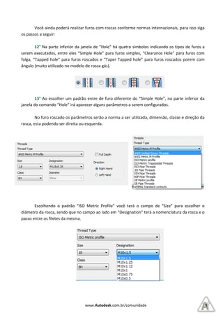Você ainda poderá realizar furos com roscas conforme normas internacionais, para isso siga
os passos a seguir:
12° Na parte inferior da janela de “Hole” há quatro símbolos indicando os tipo
serem executados, entre eles “Simple Hole” para furos simples, “C
folga, “Tapped hole” para furos roscados e “Taper T
ângulo (muito utilizado no modelo de rosca gás).
13° Ao escolher um padrão entre de fur
janela do comando “Hole” irá aparecer alguns parâmetros a serem configurados.
No furo roscado os parâmetros serão a norma a ser utilizada, dimensão, classe e direção da
rosca, esta podendo ser direita ou
Escolhendo o padrão “ISO
diâmetro da rosca, sendo que no campo ao lado em “Designation”
passo entre os filetes da mesma.
www.Autodesk.com.br/comunidade
Você ainda poderá realizar furos com roscas conforme normas internacionais, para isso siga
Na parte inferior da janela de “Hole” há quatro símbolos indicando os tipo
eles “Simple Hole” para furos simples, “Clearance
” para furos roscados e “Taper Tapped hole” para furos roscados
ângulo (muito utilizado no modelo de rosca gás).
Ao escolher um padrão entre de furo diferente do “Simple Hole”, na parte inferior da
janela do comando “Hole” irá aparecer alguns parâmetros a serem configurados.
No furo roscado os parâmetros serão a norma a ser utilizada, dimensão, classe e direção da
rosca, esta podendo ser direita ou esquerda.
SO Metric Profile” você terá o campo de “Size” para escolher o
diâmetro da rosca, sendo que no campo ao lado em “Designation” terá a nomenclatura da rosca e o
passo entre os filetes da mesma.
9
Você ainda poderá realizar furos com roscas conforme normas internacionais, para isso siga
Na parte inferior da janela de “Hole” há quatro símbolos indicando os tipos de furos a
learance Hole” para furos com
” para furos roscados porem com
o diferente do “Simple Hole”, na parte inferior da
janela do comando “Hole” irá aparecer alguns parâmetros a serem configurados.
No furo roscado os parâmetros serão a norma a ser utilizada, dimensão, classe e direção da
Metric Profile” você terá o campo de “Size” para escolher o
terá a nomenclatura da rosca e o
 
