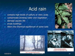 Acid rain 
 contains high levels of sulfuric or nitric acids 
 contaminate drinking water and vegetation 
 damage aquatic life 
 erode buildings 
 Alters the chemical equilibrium of some soils 
9/20/2014 AIR POLLUTION 21 
 
