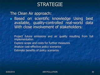 STRATEGIE 
The Clean Air approach: 
 Based on scientific knowledge Using best 
available, quality-controlled real-world data 
With close involvement of stakeholders: 
1. Project future emissions and air quality resulting from full 
implementation 
2. Explore scope and costs for further measures 
3. Analyze cost-effective policy scenarios 
4. Estimate benefits of policy scenarios 
9/20/2014 AIR POLLUTION 30 
 