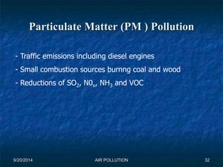 Particulate Matter (PM ) Pollution 
- Traffic emissions including diesel engines 
- Small combustion sources burnng coal and wood 
- Reductions of SO2, N0x, NH3 and VOC 
9/20/2014 AIR POLLUTION 32 
 