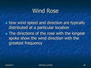 Wind Rose 
 how wind speed and direction are typically 
distributed at a particular location 
 The directions of the rose with the longest 
spoke show the wind direction with the 
greatest frequency 
9/20/2014 AIR POLLUTION 86 
 