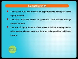 BALANCED FUNDS 
 The EQUITY PORTION provides an opportunity to participate in the 
equity markets. 
 The DEBT PORTION strives to generate stable income through 
interest income. 
 The mix of Equity & Debt offers lower volatility as compared to 
other equity schemes since the debt portfolio provides stability of 
income. 
 