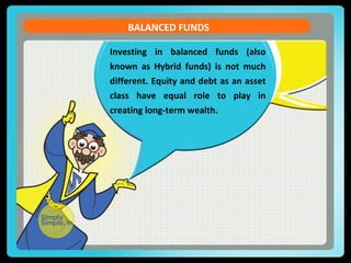 BALANCED FUNDS 
Investing in balanced funds (also 
known as Hybrid funds) is not much 
different. Equity and debt as an asset 
class have equal role to play in 
creating long-term wealth. 
 
