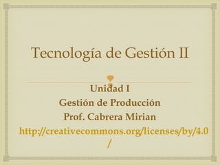 Tecnología de Gestión II 
 
Unidad I 
Gestión de Producción 
Prof. Cabrera Mirian 
http://creativecommons.org/licenses/by/4.0 
/ 
 