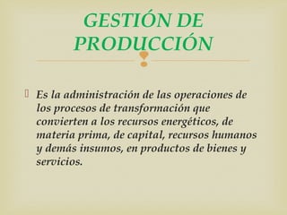 GESTIÓN DE 
PRODUCCIÓN 
 
 Es la administración de las operaciones de 
los procesos de transformación que 
convierten a los recursos energéticos, de 
materia prima, de capital, recursos humanos 
y demás insumos, en productos de bienes y 
servicios. 
 