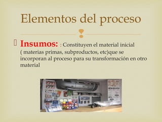 Elementos del proceso 
 
 Insumos: : Constituyen el material inicial 
( materias primas, subproductos, etc)que se 
incorporan al proceso para su transformación en otro 
material 
 