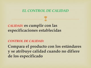 EL CONTROL DE CALIDAD 
 
CALIDAD: es cumplir con las 
especificaciones establecidas 
CONTROL DE CALIDAD: 
Compara el producto con los estándares 
y se atribuye calidad cuando no difiere 
de los especificado 
 