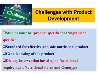 Challenges with Product 
Development 
Studies must be ‘product specific’ not ‘ingredient 
specific’ 
Standard foe effective and safe nutritional product 
Genetic testing of the product 
Dietary intervention based upon Nutritional 
requirement, Nutritional status and Genotype 
 