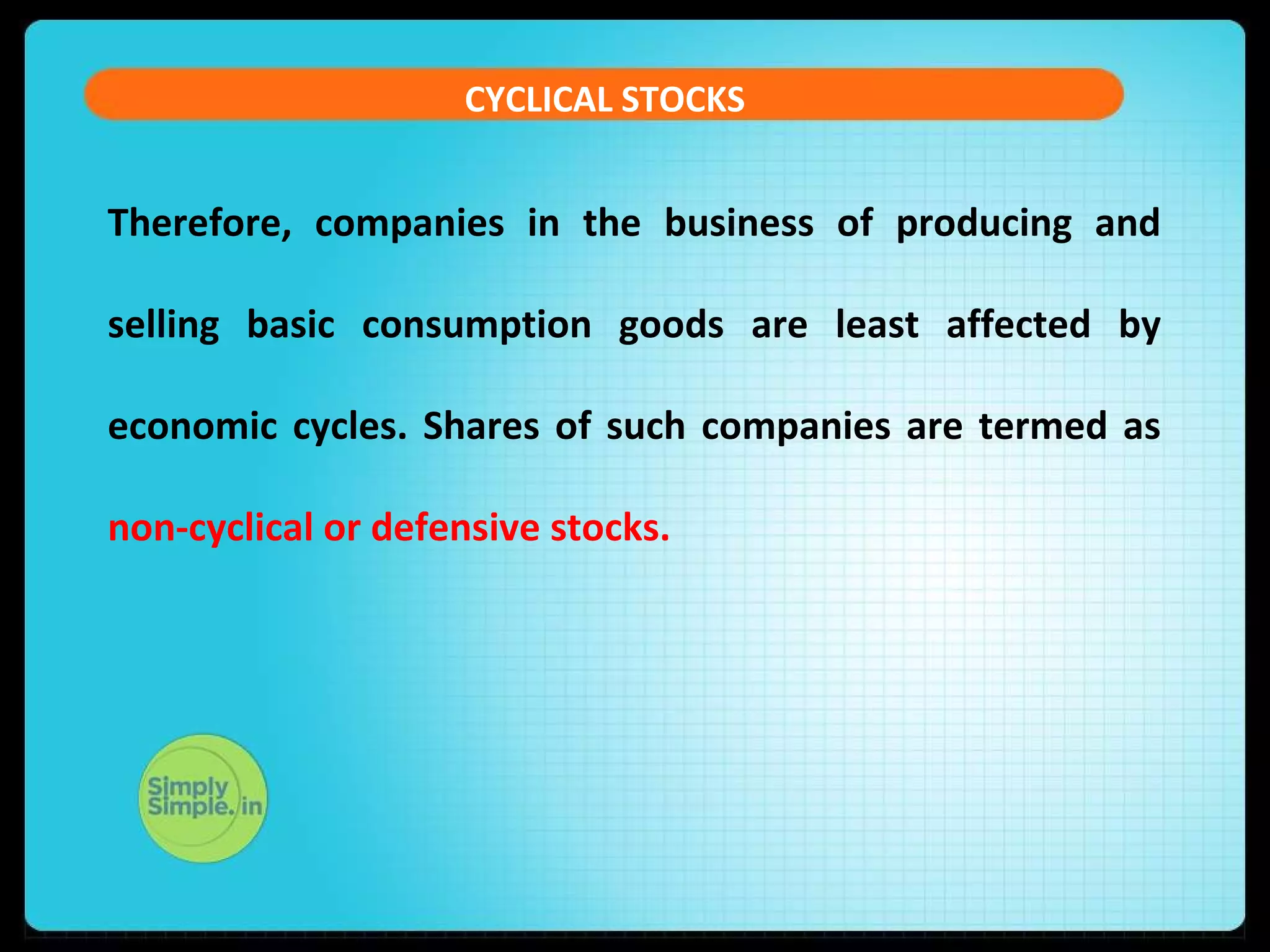 CYCLICAL STOCKS 
Therefore, companies in the business of producing and 
selling basic consumption goods are least affected by 
economic cycles. Shares of such companies are termed as 
non-cyclical or defensive stocks. 
 