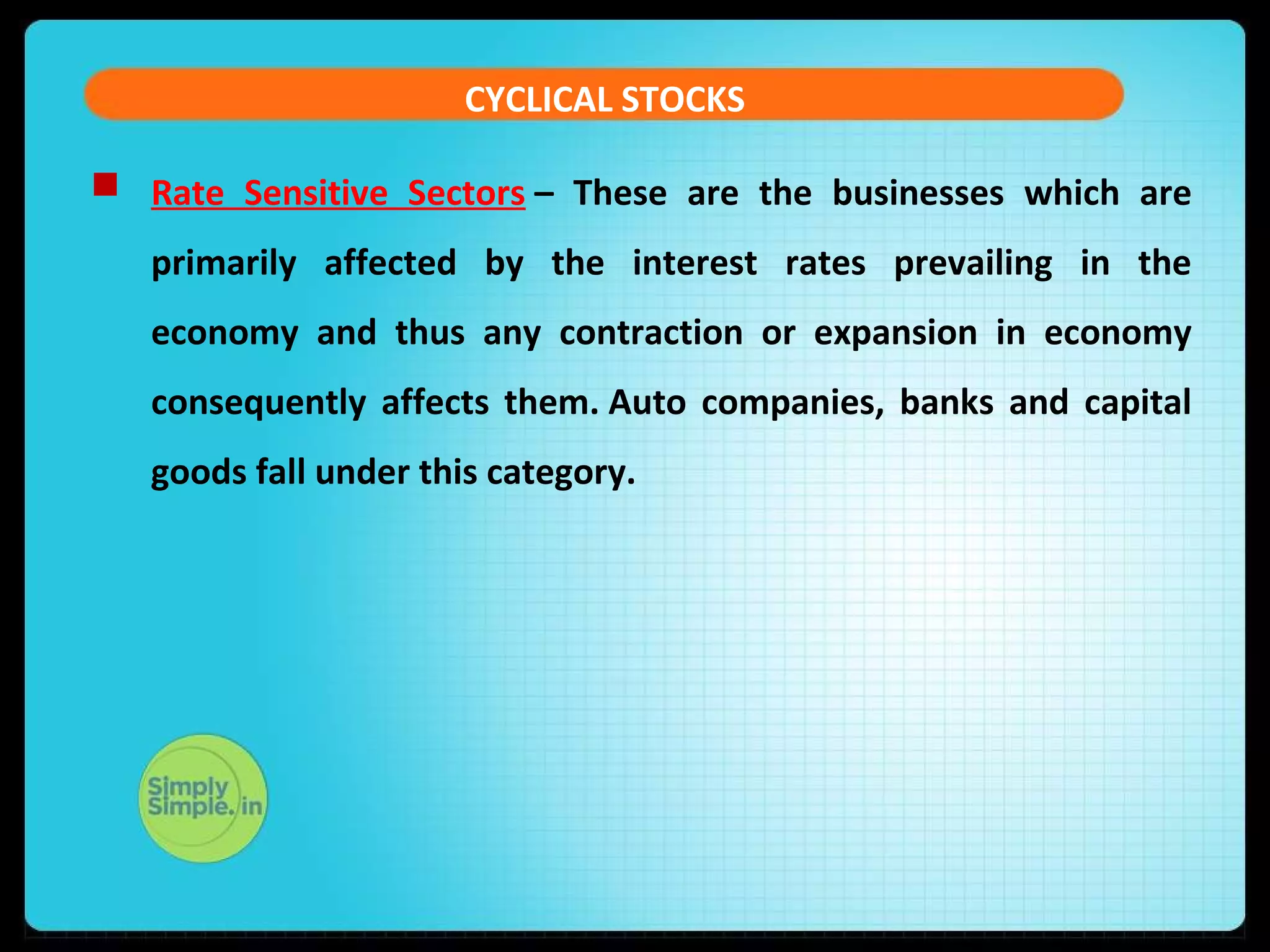 CYCLICAL STOCKS 
 Rate Sensitive Sectors – These are the businesses which are 
primarily affected by the interest rates prevailing in the 
economy and thus any contraction or expansion in economy 
consequently affects them. Auto companies, banks and capital 
goods fall under this category. 
 