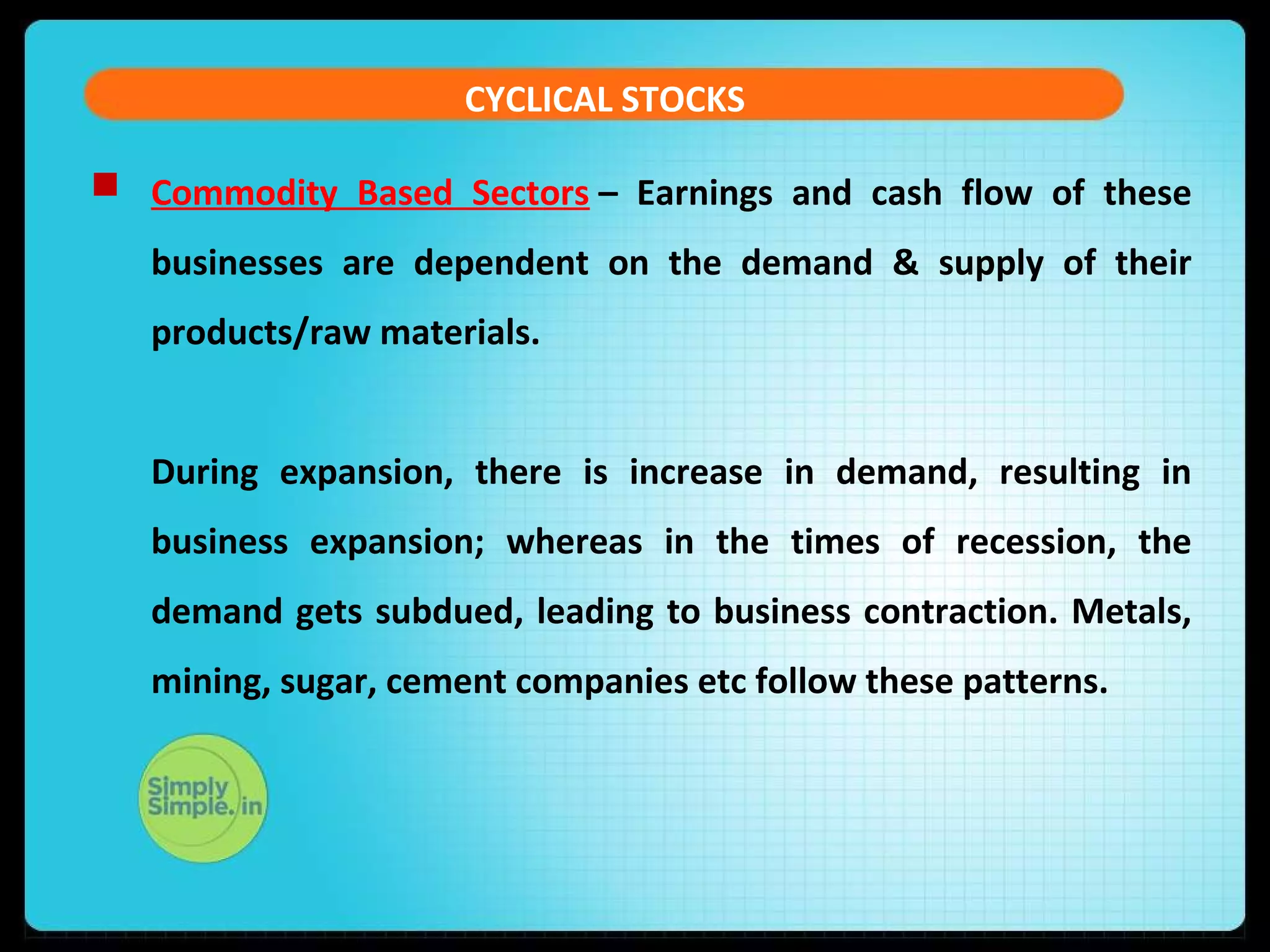 CYCLICAL STOCKS 
 Commodity Based Sectors – Earnings and cash flow of these 
businesses are dependent on the demand & supply of their 
products/raw materials. 
During expansion, there is increase in demand, resulting in 
business expansion; whereas in the times of recession, the 
demand gets subdued, leading to business contraction. Metals, 
mining, sugar, cement companies etc follow these patterns. 
 