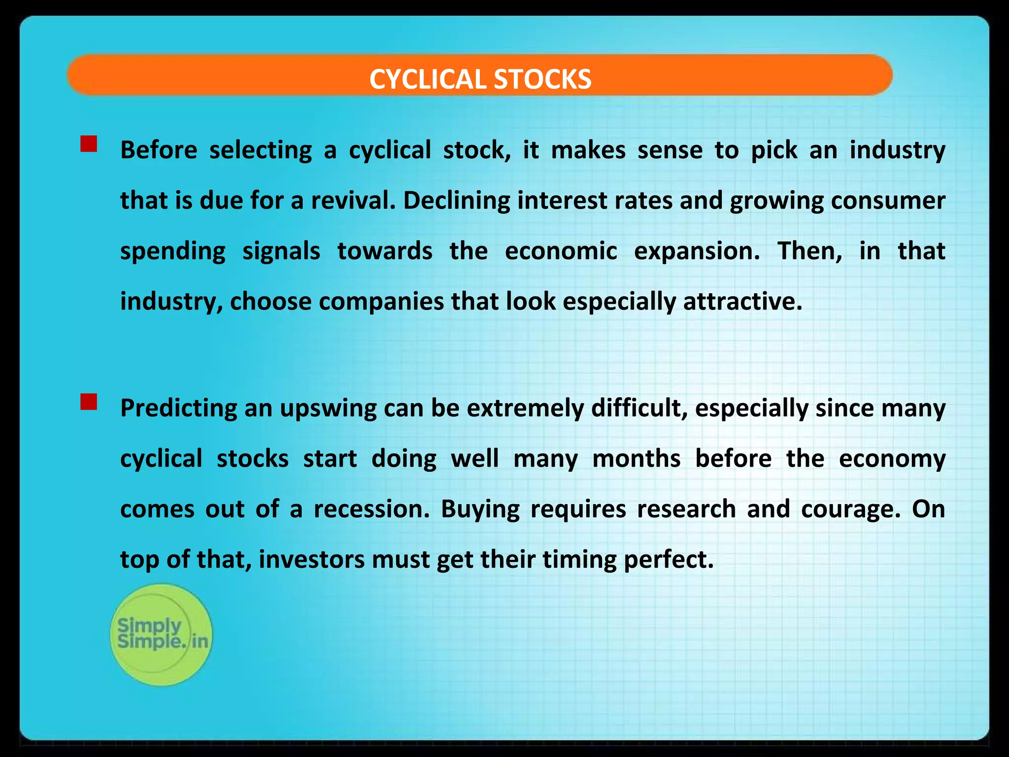 CYCLICAL STOCKS 
 Before selecting a cyclical stock, it makes sense to pick an industry 
that is due for a revival. Declining interest rates and growing consumer 
spending signals towards the economic expansion. Then, in that 
industry, choose companies that look especially attractive. 
 Predicting an upswing can be extremely difficult, especially since many 
cyclical stocks start doing well many months before the economy 
comes out of a recession. Buying requires research and courage. On 
top of that, investors must get their timing perfect. 
 