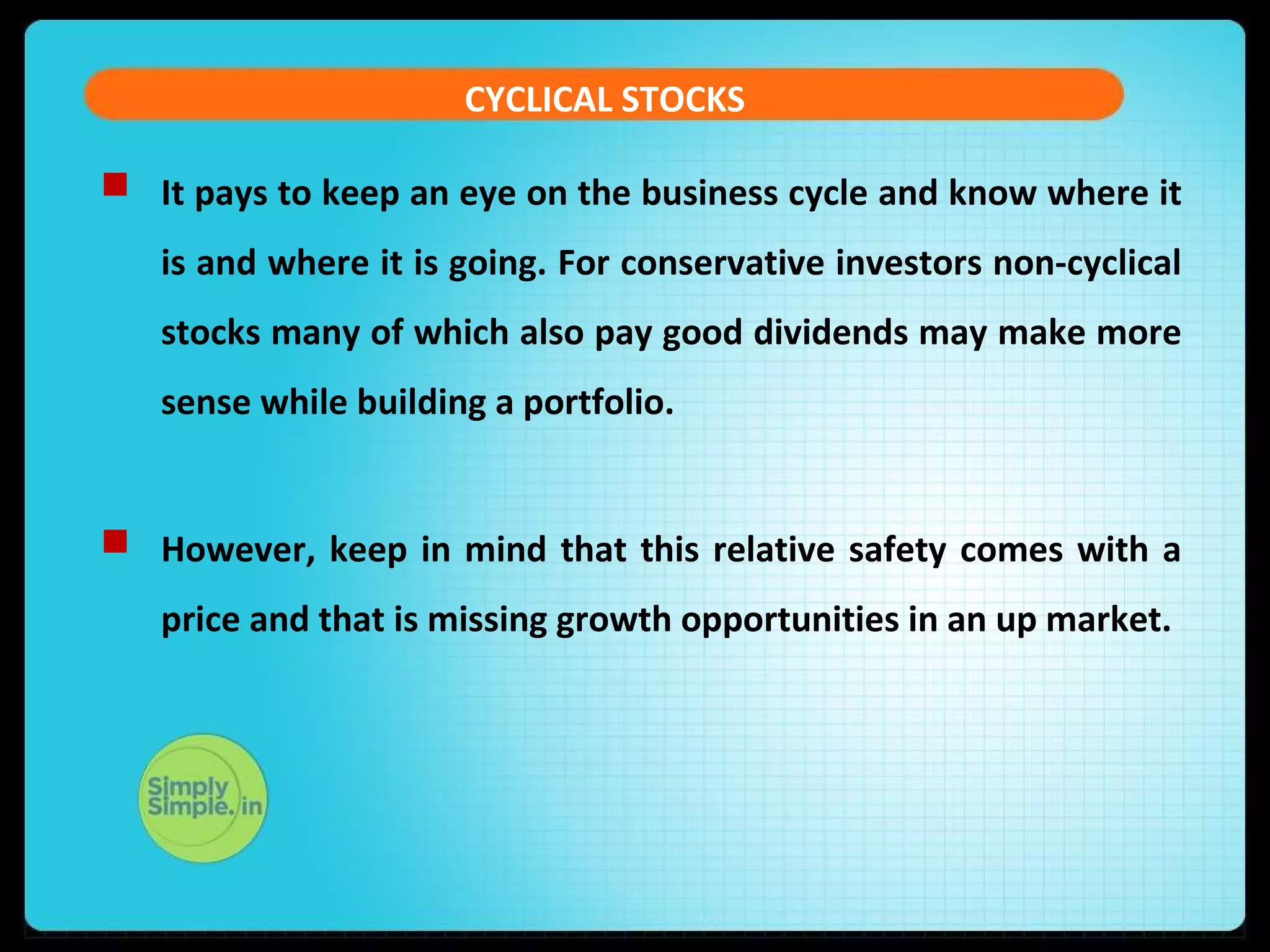CYCLICAL STOCKS 
 It pays to keep an eye on the business cycle and know where it 
is and where it is going. For conservative investors non-cyclical 
stocks many of which also pay good dividends may make more 
sense while building a portfolio. 
 However, keep in mind that this relative safety comes with a 
price and that is missing growth opportunities in an up market. 
 