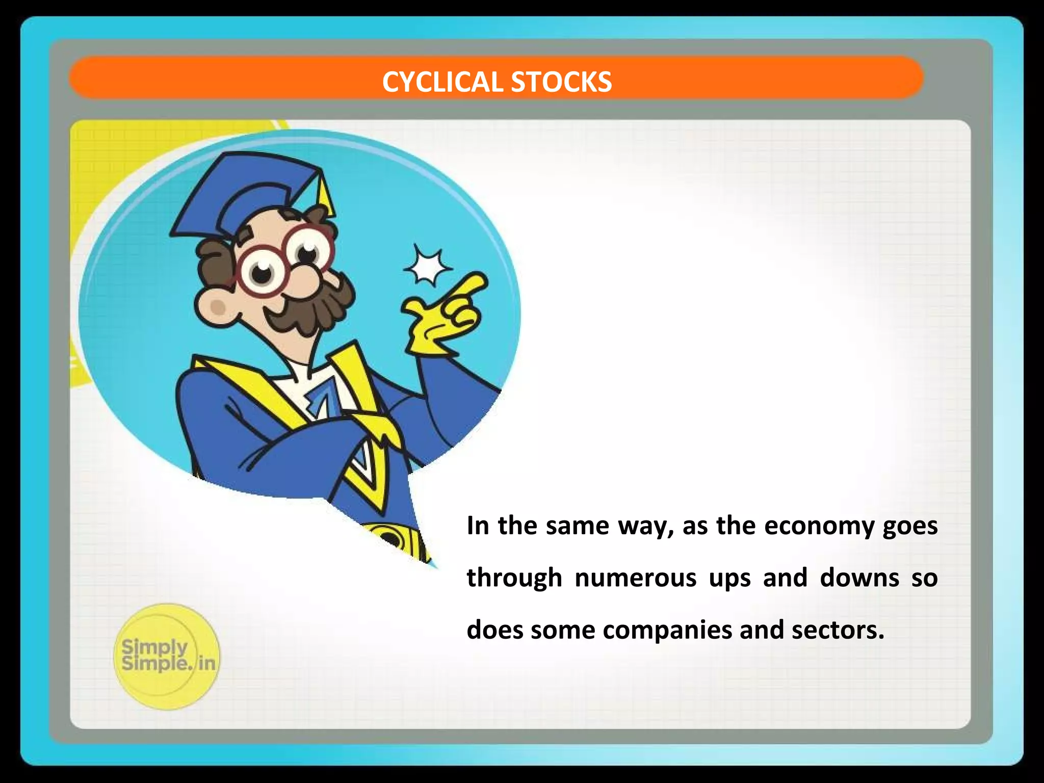 CURRENT ACCOUNT DEFICIT 
CYCLICAL STOCKS 
Let us see the formula of the Current Account Balance (CAB) 
CAB = X - M + NI + NCT 
X = Exports of goods and services 
M = Imports of goods and services 
NI = Net income abroad [Salaries paid or received, 
credit / debit of income from 
FII & FDI etc. ] 
In the same way, as the economy goes 
through numerous ups and downs so 
does some companies and sectors. 
NCT = Net current transfers [Workers' Remittances 
(unilateral), 
Donations, Aids & Grants, 
Official, Assistance and 
Pensions etc] 
 