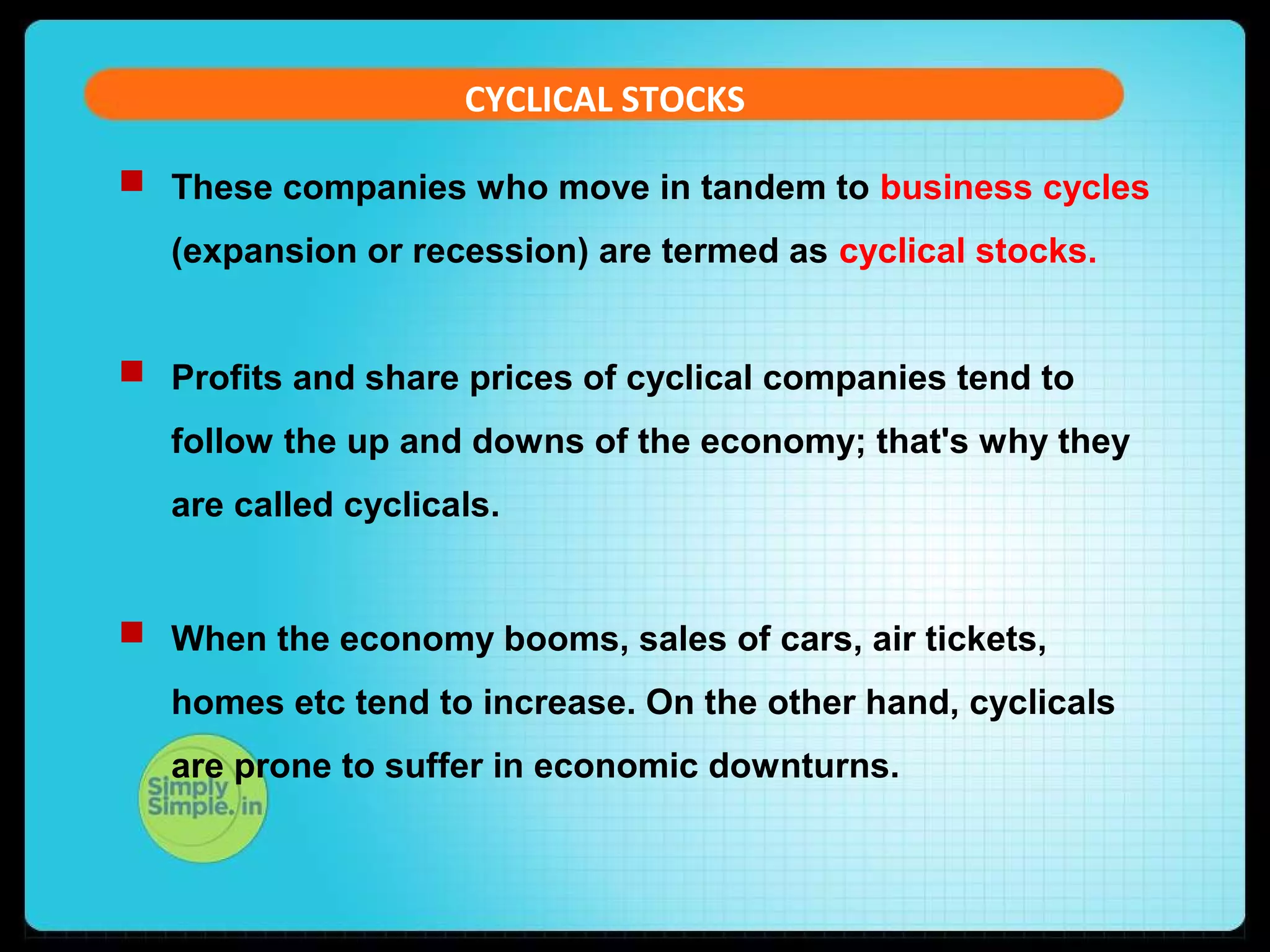 CYCLICAL STOCKS 
 These companies who move in tandem to business cycles 
(expansion or recession) are termed as cyclical stocks. 
 Profits and share prices of cyclical companies tend to 
follow the up and downs of the economy; that's why they 
are called cyclicals. 
 When the economy booms, sales of cars, air tickets, 
homes etc tend to increase. On the other hand, cyclicals 
are prone to suffer in economic downturns. 
 