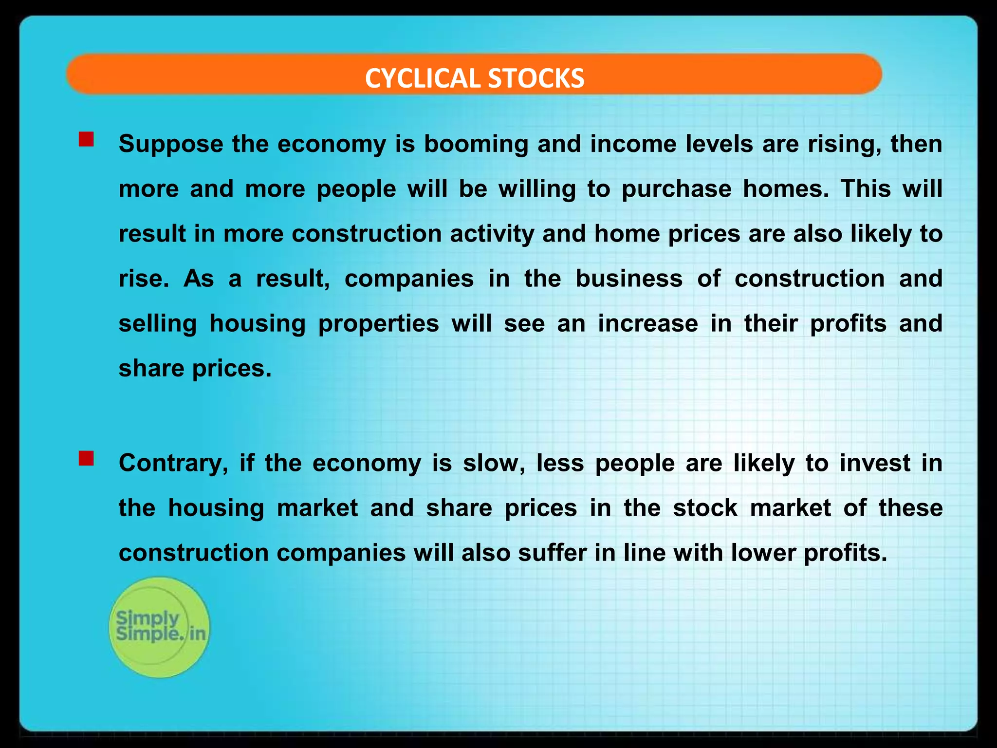 CYCLICAL STOCKS 
 Suppose the economy is booming and income levels are rising, then 
more and more people will be willing to purchase homes. This will 
result in more construction activity and home prices are also likely to 
rise. As a result, companies in the business of construction and 
selling housing properties will see an increase in their profits and 
share prices. 
 Contrary, if the economy is slow, less people are likely to invest in 
the housing market and share prices in the stock market of these 
construction companies will also suffer in line with lower profits. 
 