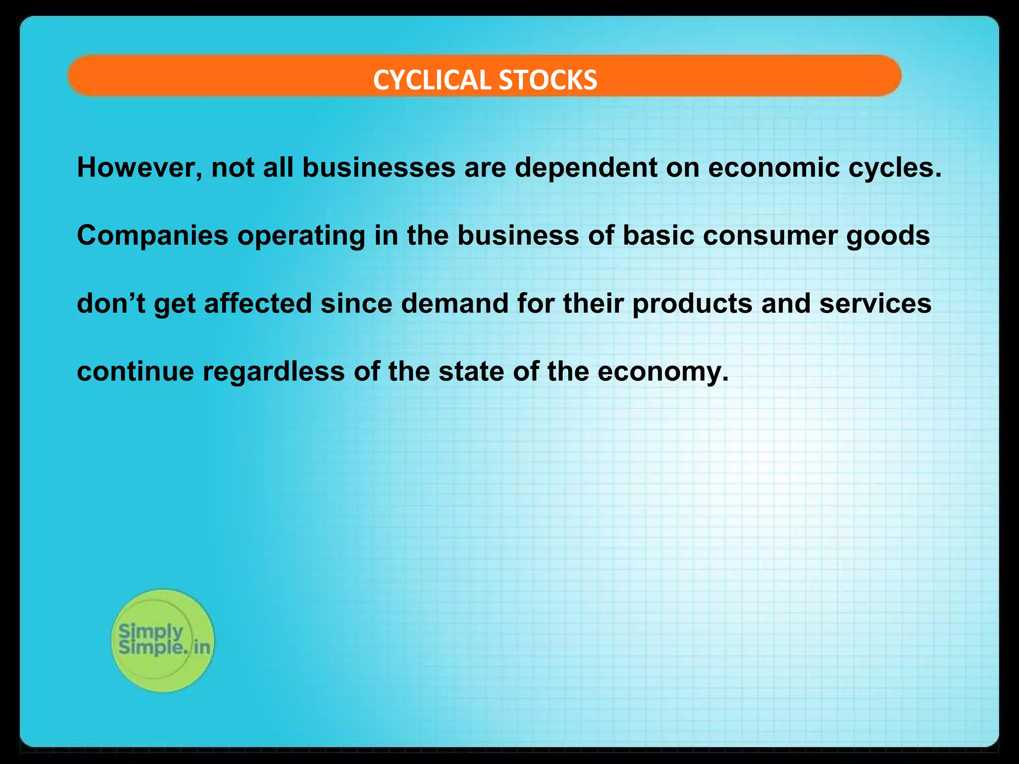 CYCLICAL STOCKS 
However, not all businesses are dependent on economic cycles. 
Companies operating in the business of basic consumer goods 
don’t get affected since demand for their products and services 
continue regardless of the state of the economy. 
 