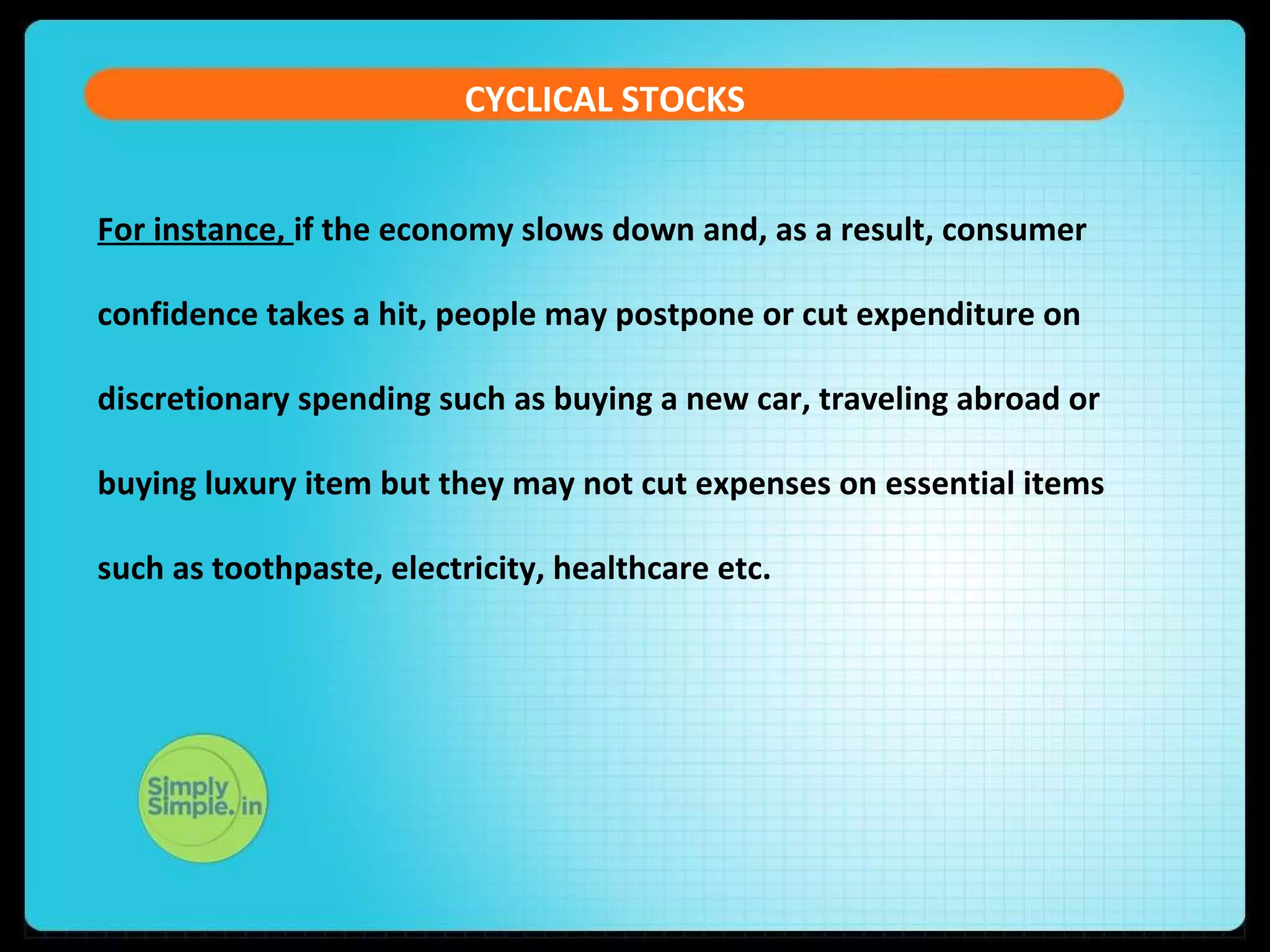 CYCLICAL STOCKS 
For instance, if the economy slows down and, as a result, consumer 
confidence takes a hit, people may postpone or cut expenditure on 
discretionary spending such as buying a new car, traveling abroad or 
buying luxury item but they may not cut expenses on essential items 
such as toothpaste, electricity, healthcare etc. 
 