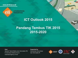 ICT Outlook 2015
Pandang Tembus TIK 2015
2015-2020
Host
Sekolah Teknik Elektro dan Informatika ITB
E-Indonesia Initiative Forum
Indonesia Agency of CIO
Supported by
Kementrian Komunikasi
dan Informatika RI
 