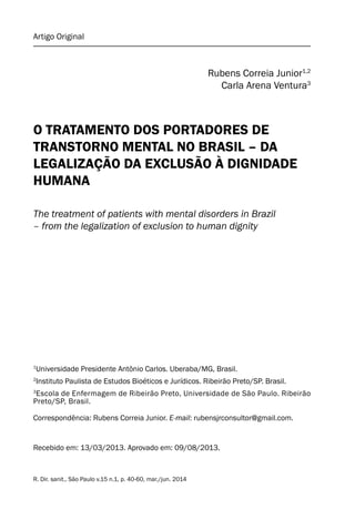 Artigo Original
R. Dir. sanit., São Paulo v.15 n.1, p. 40-60, mar./jun. 2014
Rubens Correia Junior1,2
Carla Arena Ventura3
O TRATAMENTO DOS PORTADORES DE
TRANSTORNO MENTAL NO BRASIL – DA
LEGALIZAÇÃO DA EXCLUSÃO À DIGNIDADE
HUMANA
The treatment of patients with mental disorders in Brazil
– from the legalization of exclusion to human dignity
Recebido em: 13/03/2013. Aprovado em: 09/08/2013.
1
Universidade Presidente Antônio Carlos. Uberaba/MG, Brasil.
2
Instituto Paulista de Estudos Bioéticos e Jurídicos. Ribeirão Preto/SP. Brasil.
3
Escola de Enfermagem de Ribeirão Preto, Universidade de São Paulo. Ribeirão
Preto/SP, Brasil.
Correspondência: Rubens Correia Junior. E-mail: rubensjrconsultor@gmail.com.
 