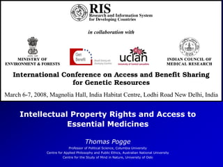RIS
Intellectual Property Rights and Access to
Essential Medicines
Thomas Pogge
Professor of Political Science, Columbia University
Centre for Applied Philosophy and Public Ethics, Australian National University
Centre for the Study of Mind in Nature, University of Oslo
in collaboration with
MINISTRY OF INDIAN COUNCIL OF
ENVIRONMENT & FORESTS MEDICAL RESEARCH
International Conference on Access and Benefit Sharing
for Genetic Resources
March 6-7, 2008, Magnolia Hall, India Habitat Centre, Lodhi Road New Delhi, India
 