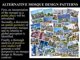 ALTERNATIVE MOSQUE DESIGN PATTERNS
First, an interpretation
of the mosque as a
public place will be
articulated.
Secondly, a discussion
on spatial geometry of
contemporary mosque
and its relation to
global perception is
identified.
Finally, a thorough
analysis of positive
case studies will
generate a solid
perspective on mosque
design in Western
contexts
 