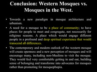 Conclusion: Western Mosques vs.
Mosques in the West.
• Towards a new paradigm in mosque architecture and
urbanism.
• A need for a mosque to be a place of community; to have
places for people to meet and congregate, not necessarily for
religious reasons. A place which would engage different
people in a profound and deep spiritual experience that would
transcend all differences.
• The contemporary and modern outlook of the western mosque
will create openness and a new perception of mosques and will
encourage many, including non-Muslims to visit the mosque.
They would feel very comfortable getting in and out, building
sense of belonging and transforme into advocates for mosques
rather than promoting for mosquephopia.
 