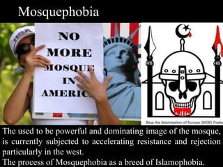 Mosquephobia
The used to be powerful and dominating image of the mosque,
is currently subjected to accelerating resistance and rejection
particularly in the west.
The process of Mosquephobia as a breed of Islamophobia.
 