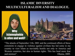 ISLAMIC DIVERSITY
MULTICULTURALISM AND DIALOGUE.
“The attacks of September 11th, 2001 and the continued efforts of these
extremists to engage in violence against civilians has led some in my
country to view Islam as inevitably hostile not only to America and
Western countries, but also to human rights. This has bred more fear
and mistrust”. Obama, 2009.
 