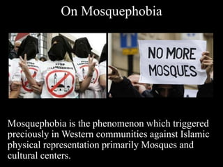 On Mosquephobia
Mosquephobia is the phenomenon which triggered
preciously in Western communities against Islamic
physical representation primarily Mosques and
cultural centers.
 