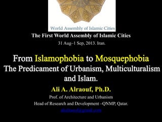 The First World Assembly of Islamic Cities
31 Aug–1 Sep, 2013. Iran.
Ali A. Alraouf, Ph.D.
Prof. of Architecture and Urbanism
Head of Research and Development –QNMP, Qatar.
alialraouf@gmail.com
From Islamophobia to Mosquephobia
The Predicament of Urbanism, Multiculturalism
and Islam.
 
