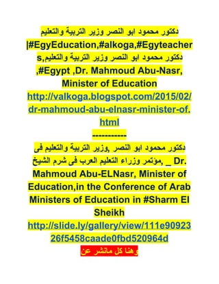 ‫ﺩﻛﺘﻮﺭ ﻣﺤﻤﻮﺩ ﺍﺑﻮ ﺍﻟﻨﺼﺮ ﻭﺯﻳﺮ ﺍﻟﺘﺮﺑﻴﺔ ﻭﺍﻟﺘﻌﻠﻴﻢ‬
|#EgyEducation,#alkoga,#Egyteacher
s,‫ ﺩﻛﺘﻮﺭ ﻣﺤﻤﻮﺩ ﺍﺑﻮ ﺍﻟﻨﺼﺮ ﻭﺯﻳﺮ ﺍﻟﺘﺮﺑﻴﺔ ﻭﺍﻟﺘﻌﻠﻴﻢ‬
,#Egypt ,Dr. Mahmoud Abu­Nasr, 
Minister of Education 
http://valkoga.blogspot.com/2015/02/
dr­mahmoud­abu­elnasr­minister­of.
html 
­­­­­­­­­­­ 
‫ ﺩﻛﺘﻮﺭ ﻣﺤﻤﻮﺩ ﺍﺑﻮ ﺍﻟﻨﺼﺮ ,ﻭﺯﻳﺮ ﺍﻟﺘﺮﺑﻴﺔ ﻭﺍﻟﺘﻌﻠﻴﻢ ﻓﻰ‬
‫ _ ,ﻣﺆﺗﻤﺮ ﻭﺯﺭﺍء ﺍﻟﺘﻌﻠﻴﻢ ﺍﻟﻌﺮﺏ ﻓﻰ ﺷﺮﻡ ﺍﻟﺸﻴﺦ‬Dr. 
Mahmoud Abu­ELNasr, Minister of 
Education,in the Conference of Arab 
Ministers of Education in #Sharm El 
Sheikh 
http://slide.ly/gallery/view/111e90923
26f5458caade0fbd520964d 
‫ ﻭﻫﻨﺎ ﻛﻞ ﻣﺎﻧﺸﺮ ﻋﻦ‬
 