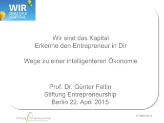 © Faltin 2015
Wir sind das Kapital
Erkenne den Entrepreneur in Dir
Wege zu einer intelligenteren Ökonomie
Prof. Dr. Günter Faltin
Stiftung Entrepreneurship
Berlin 22. April 2015
 