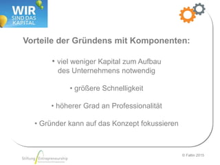 © Faltin 2015
Vorteile der Gründens mit Komponenten:
• viel weniger Kapital zum Aufbau
des Unternehmens notwendig
• größere Schnelligkeit
• höherer Grad an Professionalität
• Gründer kann auf das Konzept fokussieren
 
