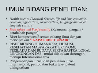 UMUM BIDANG PENELITIAN:
• Health science / Medical Science, life and law, economic,
behavior, agriculture, social culture, language and local
languale culture
• Food safety and Food security (Keamanan pangan /
ketahanan pangan)
• Riset komprehensif semua cabang ilmu dengan
menciptakan “ KAPAL RISET UNAIR”
• RISET BIDANG HUMANIORA, HUKUM,
KESEHATAN MASYARAKAT, EKONOMI,
PERILAKU DAN BUDAYA SERTA SASTRA LOKAL,
LINGKUNGAN DSB, mulai dilakukan dorongan
menuju Internasional area
• Pengembangan jurnal dan penulisan jurnal
internasional, pembuatan buku teks, patent
ditingkatkan
 